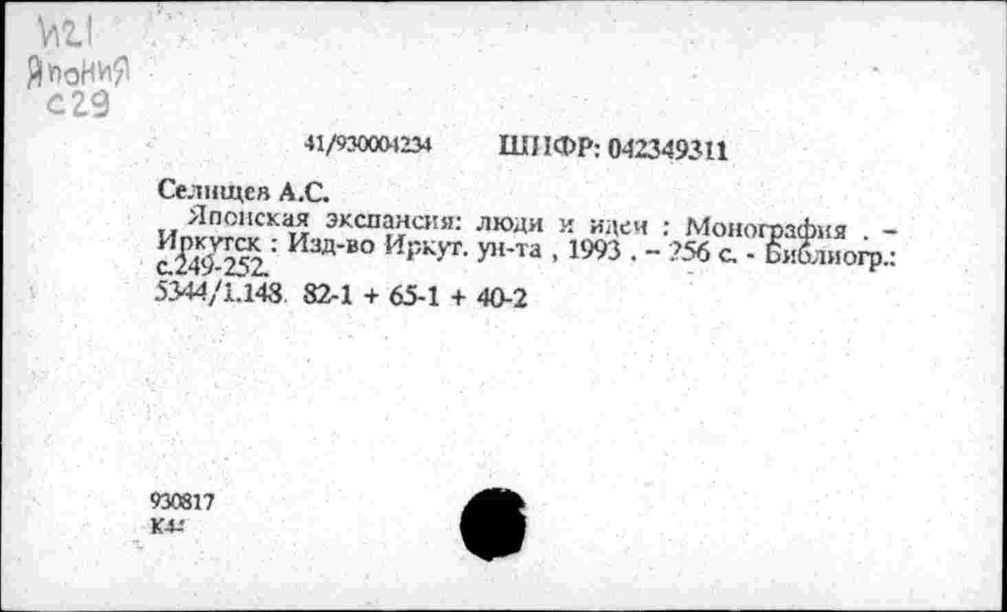 ﻿ЯпоНиЯ
С29
41/930004234 ШИФР; 042349311
Селшцея А.С.
Японская экспансия: люди и идеи : Монография -сЙ^252.: ИЗД’В° И₽КУГ’ У11'™ - 1993 • " 756 с - Би&иогр.: 5344/1.148. 82-1 + 65-1 + 40-2
930817 К4-'